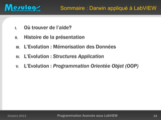 Sommaire : Darwin appliqué à LabVIEW
I. Où trouver de l’aide?
II. Histoire de la présentation
III. L’Evolution : Mémorisation des Données
IV. L’Evolution : Structures Application
V. L’Evolution : Programmation Orientée Objet (OOP)
Octobre 2013 Programmation Avancée sous LabVIEW 14
 
