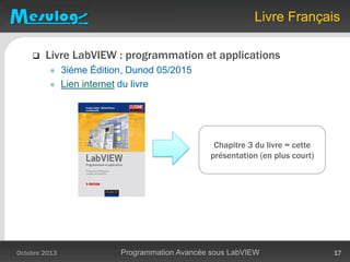  Livre LabVIEW : programmation et applications
 3iéme Édition, Dunod 05/2015
 Lien internet du livre
Livre Français
Octobre 2013 Programmation Avancée sous LabVIEW 17
Chapitre 3 du livre = cette
présentation (en plus court)
 
