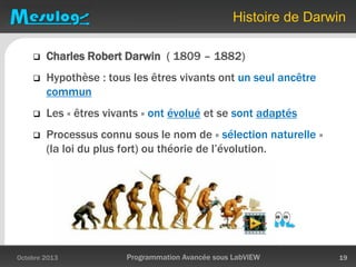 Histoire de Darwin
 Charles Robert Darwin ( 1809 – 1882)
 Hypothèse : tous les êtres vivants ont un seul ancêtre
commun
 Les « êtres vivants » ont évolué et se sont adaptés
 Processus connu sous le nom de « sélection naturelle »
(la loi du plus fort) ou théorie de l’évolution.
Octobre 2013 Programmation Avancée sous LabVIEW 19
 