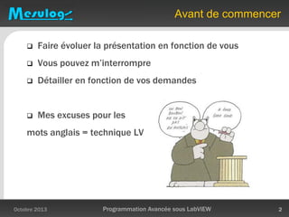 Avant de commencer
 Faire évoluer la présentation en fonction de vous
 Vous pouvez m’interrompre
 Détailler en fonction de vos demandes
 Mes excuses pour les
mots anglais = technique LV
Octobre 2013 Programmation Avancée sous LabVIEW 2
 