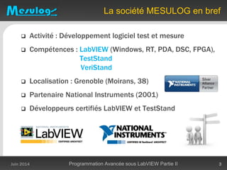 La société MESULOG en bref
 Activité : Développement logiciel test et mesure
 Compétences : LabVIEW (Windows, RT, PDA, DSC, FPGA),
TestStand
VeriStand
 Localisation : Grenoble (Moirans, 38)
 Partenaire National Instruments (2001)
 Développeurs certifiés LabVIEW et TestStand
Juin 2014 Programmation Avancée sous LabVIEW Partie II 3
 