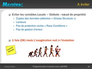 A éviter
 Eviter les variables Locale – Globale - nœud de propriété
 Copies des données (attention « Grosse Structure »)
 Lenteurs
 Pas de protection contre « Race Conditions »
 Pas de gestion d’erreur
 1 fois (OK) mais L’exagération nuit à l’évolution
Octobre 2013 Programmation Avancée sous LabVIEW 32
 