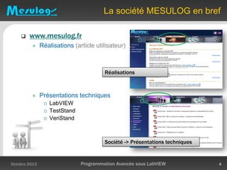 La société MESULOG en bref
 www.mesulog.fr
 Réalisations (article utilisateur)
 Présentations techniques
 LabVIEW
 TestStand
 VeriStand
Octobre 2013 Programmation Avancée sous LabVIEW 4
Réalisations
Société -> Présentations techniques
 