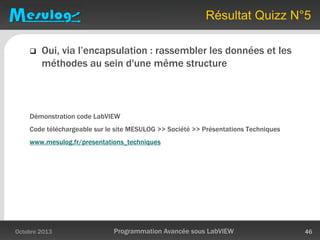 Résultat Quizz N°5
 Oui, via l’encapsulation : rassembler les données et les
méthodes au sein d'une même structure
Démonstration code LabVIEW
Code téléchargeable sur le site MESULOG >> Société >> Présentations Techniques
www.mesulog.fr/presentations_techniques
Octobre 2013 Programmation Avancée sous LabVIEW 46
 