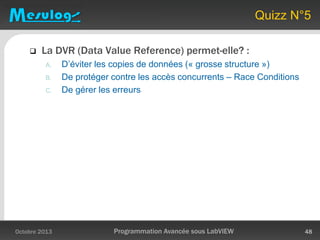 Quizz N°5
 La DVR (Data Value Reference) permet-elle? :
A. D’éviter les copies de données (« grosse structure »)
B. De protéger contre les accès concurrents – Race Conditions
C. De gérer les erreurs
Octobre 2013 Programmation Avancée sous LabVIEW 48
 