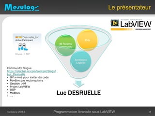 Luc DESRUELLE
Architecte
Logiciel
NI Forums
Community
CLA
Le présentateur
Octobre 2013 Programmation Avancée sous LabVIEW 6
Community blogue
https://decibel.ni.com/content/blogs/
Luc_Desruelle
• Gif animé pour éviter du code
• Fenêtre pas rectangulaire
• Gestion IHM
• Projet LabVIEW
• OOP
• Modbus
• ….
 