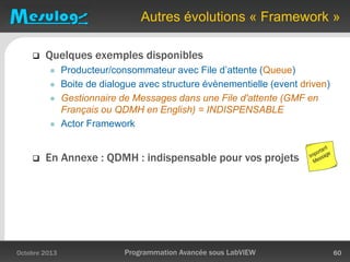 Autres évolutions « Framework »
 Quelques exemples disponibles
 Producteur/consommateur avec File d’attente (Queue)
 Boite de dialogue avec structure évènementielle (event driven)
 Gestionnaire de Messages dans une File d'attente (GMF en
Français ou QDMH en English) = INDISPENSABLE
 Actor Framework
 En Annexe : QDMH : indispensable pour vos projets
Octobre 2013 Programmation Avancée sous LabVIEW 60
 