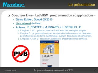  Co-auteur Livre « LabVIEW : programmation et applications »
 3iéme Édition, Dunod 05/2015
 Lien internet du livre
 Auteurs : F. COTTET + M. PINARD + L. DESRUELLE
 Chapitres 1 et 2 : prise en main de l’outil avec des exemples simples
 Chapitre 3 : programmation avancée avec des techniques et architectures
permettant au code d’être maintenable, évolutif, documenté et performant.
 Chapitres 4, 5 et 6 : acquisition, analyse et présentation des données.
Le présentateur
Octobre 2013 Programmation Avancée sous LabVIEW 7
 