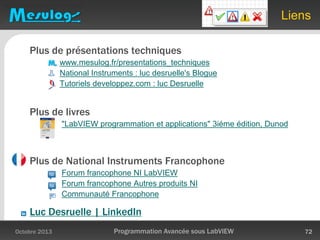 Liens
Plus de présentations techniques
www.mesulog.fr/presentations_techniques
National Instruments : luc desruelle's Blogue
Tutoriels developpez.com : luc Desruelle
Plus de livres
"LabVIEW programmation et applications" 3iéme édition, Dunod
Plus de National Instruments Francophone
Forum francophone NI LabVIEW
Forum francophone Autres produits NI
Communauté Francophone
Luc Desruelle | LinkedIn
Octobre 2013 Programmation Avancée sous LabVIEW 72
 
