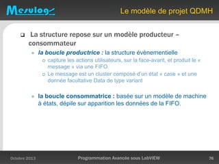 Le modèle de projet QDMH
Octobre 2013 Programmation Avancée sous LabVIEW 76
 La structure repose sur un modèle producteur –
consommateur
 la boucle productrice : la structure évènementielle
 capture les actions utilisateurs, sur la face-avant, et produit le «
message » via une FIFO
 Le message est un cluster composé d’un état « case » et une
donnée facultative Data de type variant
 la boucle consommatrice : basée sur un modèle de machine
à états, dépile sur apparition les données de la FIFO.
 
