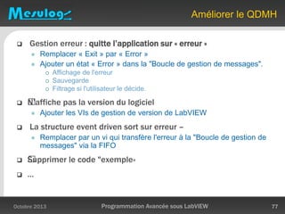 Améliorer le QDMH
Octobre 2013 Programmation Avancée sous LabVIEW 77
 Gestion erreur : quitte l’application sur « erreur »
 Remplacer « Exit » par « Error »
 Ajouter un état « Error » dans la "Boucle de gestion de messages".
 Affichage de l'erreur
 Sauvegarde
 Filtrage si l'utilisateur le décide.
 ﻿N’affiche pas la version du logiciel
 Ajouter les VIs de gestion de version de LabVIEW
 La structure event driven sort sur erreur –
 Remplacer par un vi qui transfère l'erreur à la "Boucle de gestion de
messages" via la FIFO
 ﻿Supprimer le code "exemple«
 …
 