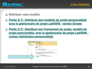 Votre Modèle
Octobre 2013 Programmation Avancée sous LabVIEW 78
 Distribuer votre modèle
 Partie 2/3 : Distribuer des modèles de projet personnalisés
avec le gestionnaire de projet LabVIEW - version Simple
 Partie 3/3 : Distribuer son Framework de projet, modèle de
projet personnalisé, avec le gestionnaire de projet LabVIEW -
version distribution personnalisée
 