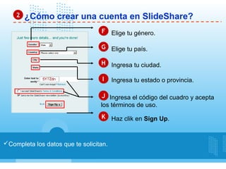 2   ¿Cómo crear una cuenta en SlideShare?
                                  F Elige tu género.

                                  G Elige tu país.

                                  H Ingresa tu ciudad.

                                   I    Ingresa tu estado o provincia.

                                   J Ingresa el código del cuadro y acepta
                                  los términos de uso.
                                  K Haz clik en Sign Up.



Completa los datos que te solicitan.
 