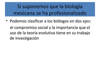 Si suponemos que la biología
mexicana se ha profesionalizado
• Podemos clasificar a los biólogos en dos ejes:
el compromiso social y la importancia que el
uso de la teoría evolutiva tiene en su trabajo
de investigación
 