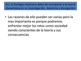 • Las razones de ello pueden ser varias pero la
mas importante es porque podremos
enfrentar mejor los retos como sociedad
siendo conscientes de la teoría y sus
consecuencias
Así, la biología mexicana debe de incorporar a la teoría
darwiniana en su investigación, docencia y divulgación
 