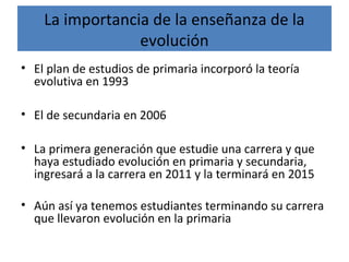 La importancia de la enseñanza de la
evolución
• El plan de estudios de primaria incorporó la teoría
evolutiva en 1993
• El de secundaria en 2006
• La primera generación que estudie una carrera y que
haya estudiado evolución en primaria y secundaria,
ingresará a la carrera en 2011 y la terminará en 2015
• Aún así ya tenemos estudiantes terminando su carrera
que llevaron evolución en la primaria
 