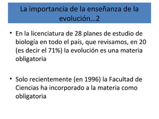 La importancia de la enseñanza de la
evolución…2
• En la licenciatura de 28 planes de estudio de
biología en todo el país, que revisamos, en 20
(es decir el 71%) la evolución es una materia
obligatoria
• Solo recientemente (en 1996) la Facultad de
Ciencias ha incorporado a la materia como
obligatoria
 