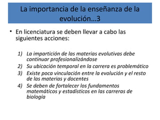 La importancia de la enseñanza de la
evolución…3
• En licenciatura se deben llevar a cabo las
siguientes acciones:
1) La impartición de las materias evolutivas debe
continuar profesionalizándose
2) Su ubicación temporal en la carrera es problemático
3) Existe poca vinculación entre la evolución y el resto
de las materias y docentes
4) Se deben de fortalecer los fundamentos
matemáticos y estadísticos en las carreras de
biología
 