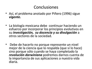 Conclusiones
• Así, el problema anotado por Piñero (1996) sigue
vigente.
• La biología mexicana debe continuar haciendo un
esfuerzo por incorporar los principios evolutivos en
su investigación, su docencia y su divulgación a
otros sectores de la sociedad.
• Debe de hacerlo no porque represente un nivel
mejor de la ciencia que lo respalda (que sí lo hace)
sino porque sólo cuando se haya completado la
revolución darwiniana podremos darnos cuenta de
la importancia de sus aplicaciones a nuestra vida
diaria.
 