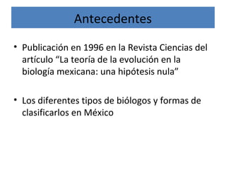 Antecedentes
• Publicación en 1996 en la Revista Ciencias del
artículo “La teoría de la evolución en la
biología mexicana: una hipótesis nula”
• Los diferentes tipos de biólogos y formas de
clasificarlos en México
 