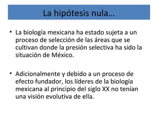 La hipótesis nula…
• La biología mexicana ha estado sujeta a un
proceso de selección de las áreas que se
cultivan donde la presión selectiva ha sido la
situación de México.
• Adicionalmente y debido a un proceso de
efecto fundador, los líderes de la biología
mexicana al principio del siglo XX no tenían
una visión evolutiva de ella.
 