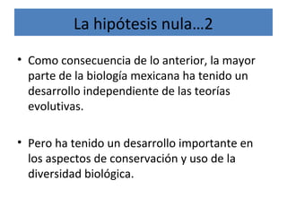 • Como consecuencia de lo anterior, la mayor
parte de la biología mexicana ha tenido un
desarrollo independiente de las teorías
evolutivas.
• Pero ha tenido un desarrollo importante en
los aspectos de conservación y uso de la
diversidad biológica.
La hipótesis nula…2
 