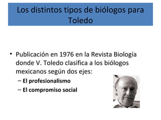 Los distintos tipos de biólogos para
Toledo
• Publicación en 1976 en la Revista Biología
donde V. Toledo clasifica a los biólogos
mexicanos según dos ejes:
– El profesionalismo
– El compromiso social
 