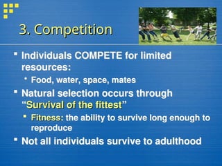 3. Competition
3. Competition
 Individuals COMPETE for limited
resources:
 Food, water, space, mates
 Natural selection occurs through
“Survival of the fittest
Survival of the fittest”
 Fitness
Fitness: the ability to survive long enough to
reproduce
 Not all individuals survive to adulthood
 