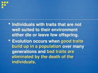 Individuals with traits that are not
well suited to their environment
either die or leave few offspring.
 Evolution occurs when good traits
good traits
build up in a population
build up in a population over many
generations and bad traits are
bad traits are
eliminated by the death of the
eliminated by the death of the
individuals
individuals.
 