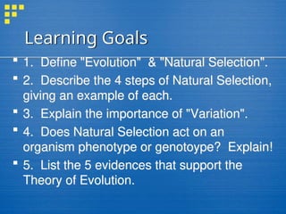 Learning Goals
 1. Define "Evolution" & "Natural Selection".
 2. Describe the 4 steps of Natural Selection,
giving an example of each.
 3. Explain the importance of "Variation".
 4. Does Natural Selection act on an
organism phenotype or genotoype? Explain!
 5. List the 5 evidences that support the
Theory of Evolution.
 