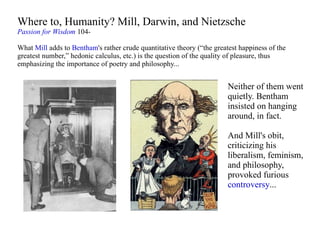 Where to, Humanity? Mill, Darwin, and Nietzsche Passion for Wisdom  104- What  Mill  adds to  Bentham 's rather crude quantitative theory (“the greatest happiness of the greatest number,” hedonic calculus, etc.) is the question of the quality of pleasure, thus emphasizing the importance of poetry and philosophy... Neither of them went quietly. Bentham insisted on hanging around, in fact.  And Mill's obit, criticizing his liberalism, feminism, and philosophy, provoked furious  controversy ... 