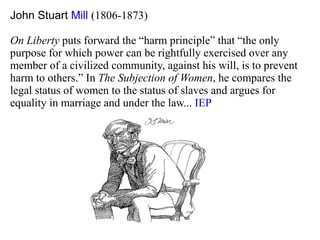 John Stuart  Mill   (1806-1873) On Liberty  puts forward the “harm principle” that “the only purpose for which power can be rightfully exercised over any  member of a civilized community, against his will, is to prevent  harm to others.” In  The Subjection of Women , he compares the  legal status of women to the status of slaves and argues for  equality in marriage and under the law...  IEP 