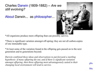 Charles  Darwin  (1809-1882) –  Are we  still evolving? About  Darwin...   as  philosopher ... *All organisms produce more offspring than can possibly survive. *There is significant variation amongst off-spring; they are not all carbon-copies of one immutable type.  *At least some of the variation found in the offspring gets passed on to the next generation and to generations beyond. Darwin combined these ideas and observations to put forward a startling hypothesis: if many offspring die out, and if there is significant variation amongst offspring, then those offspring most advantageously suited to their changing local environment will tend to survive. pbs bbc 