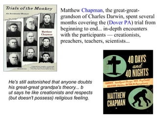 Matthew  Chapman , the great-great-grandson of Charles Darwin, spent several months covering the ( Dover PA ) trial from beginning to end... in-depth encounters with the participants — creationists, preachers, teachers, scientists... He's still astonished that anyone doubts  his great-great grandpa's theory... b ut says he like creationists and respects  (but doesn't possess) religious feeling.  