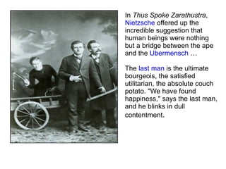 In  Thus Spoke Zarathustra ,  Nietzsche  offered up the incredible suggestion that human beings were nothing but a bridge between the ape and the  Ubermensch  … The  last man  is the ultimate bourgeois, the satisfied utilitarian, the absolute couch potato. "We have found happiness," says the last man, and he blinks in dull contentment . 