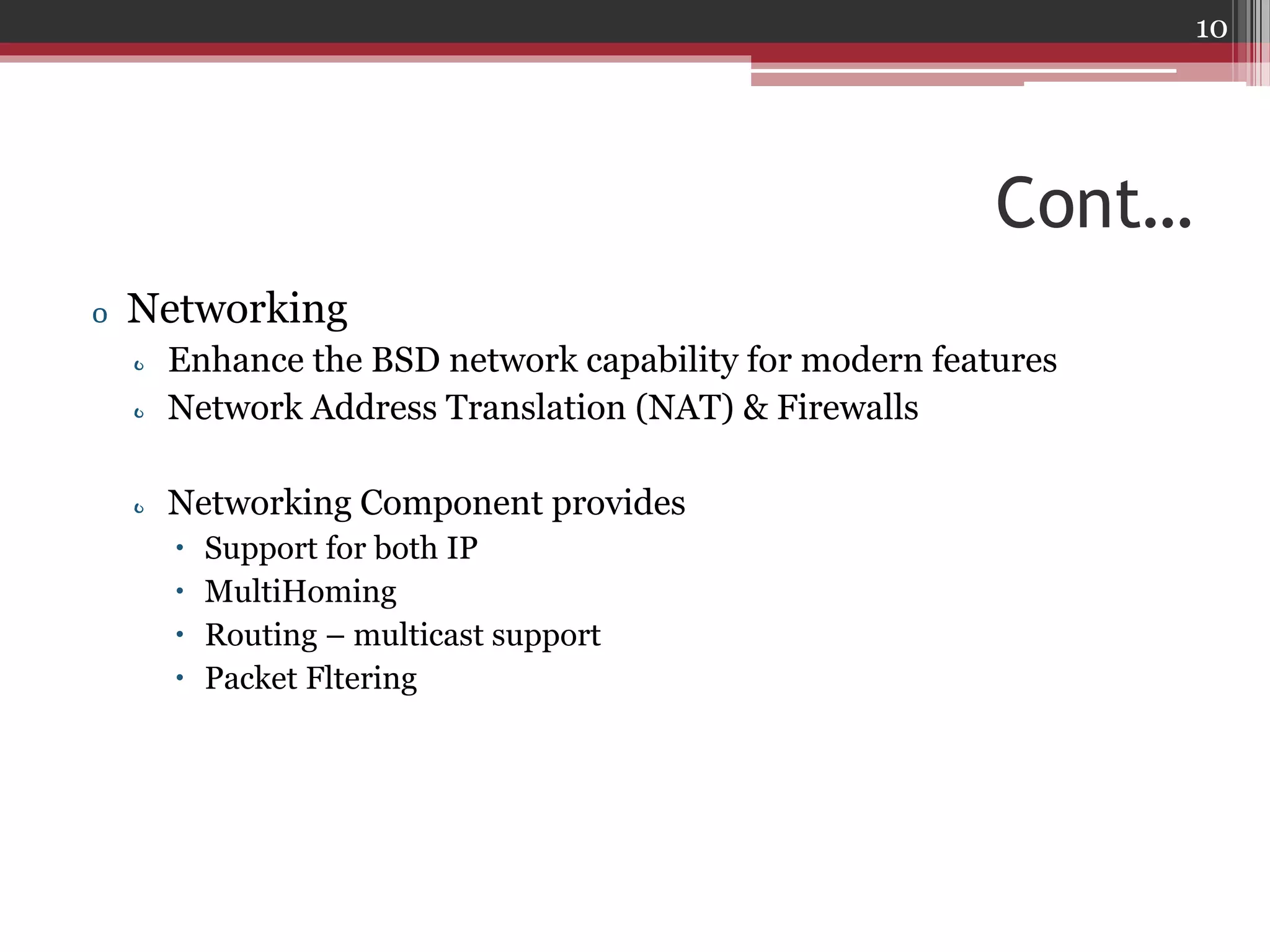 10

Cont…
o Networking
o Enhance the BSD network capability for modern features
o Network Address Translation (NAT) & Firewalls

o Networking Component provides





Support for both IP
MultiHoming
Routing – multicast support
Packet Fltering

 