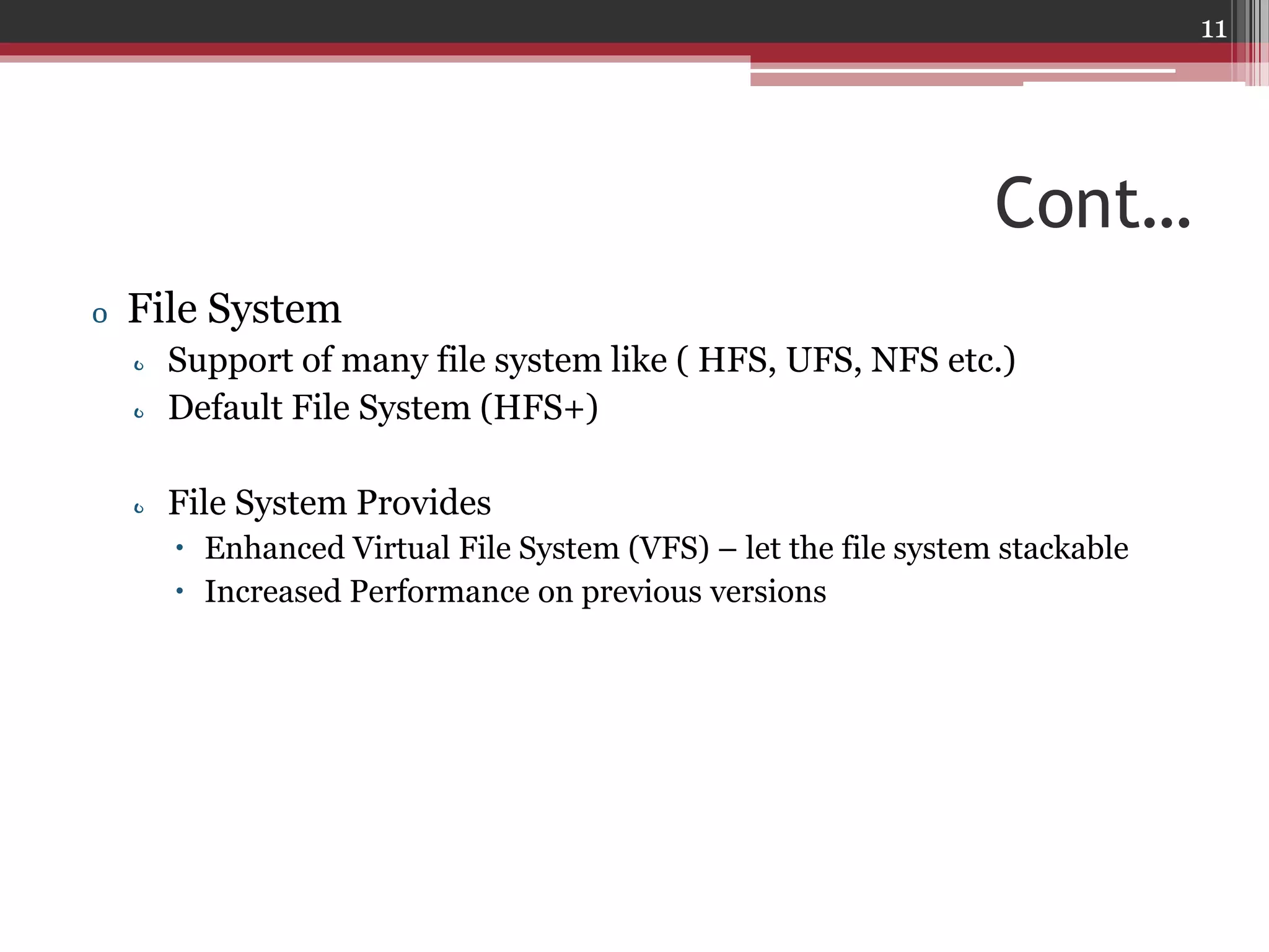 11

Cont…
o File System
o Support of many file system like ( HFS, UFS, NFS etc.)
o Default File System (HFS+)

o File System Provides
 Enhanced Virtual File System (VFS) – let the file system stackable
 Increased Performance on previous versions

 