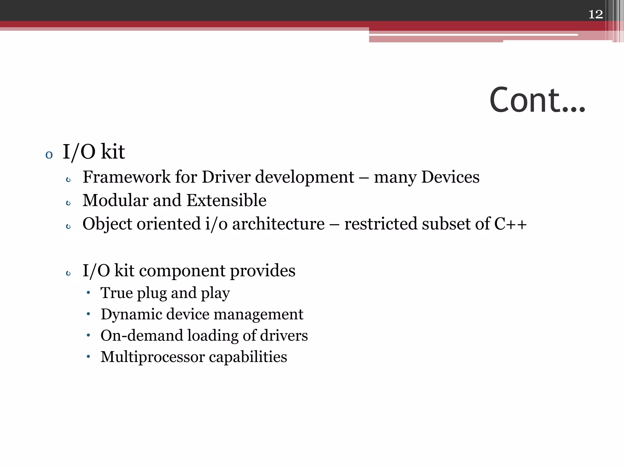 12

Cont…
o I/O kit
o Framework for Driver development – many Devices
o Modular and Extensible
o Object oriented i/o architecture – restricted subset of C++
o I/O kit component provides





True plug and play
Dynamic device management
On-demand loading of drivers
Multiprocessor capabilities

 