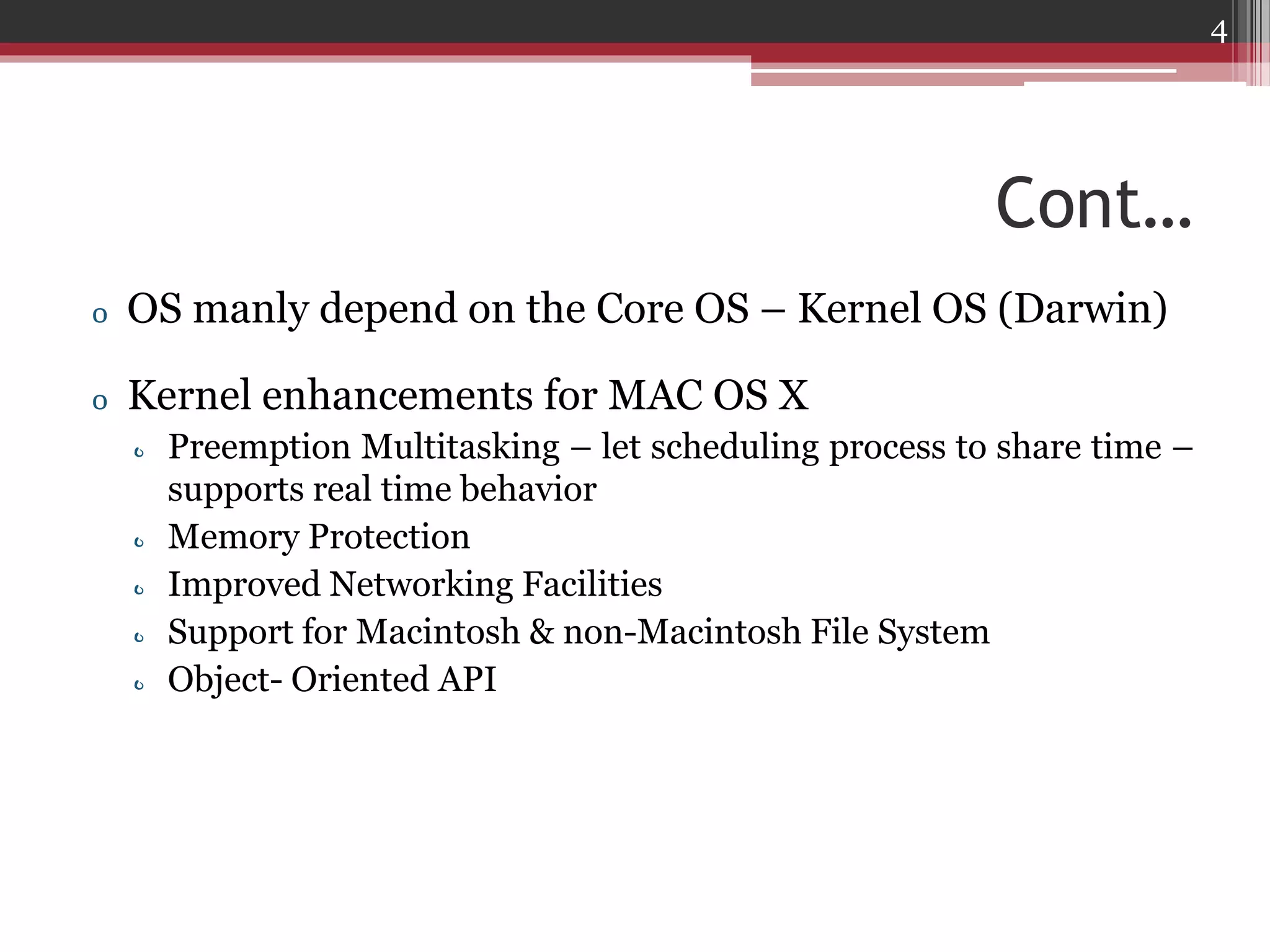 4

Cont…
o OS manly depend on the Core OS – Kernel OS (Darwin)
o Kernel enhancements for MAC OS X
o Preemption Multitasking – let scheduling process to share time –
supports real time behavior
o Memory Protection
o Improved Networking Facilities
o Support for Macintosh & non-Macintosh File System
o Object- Oriented API

 