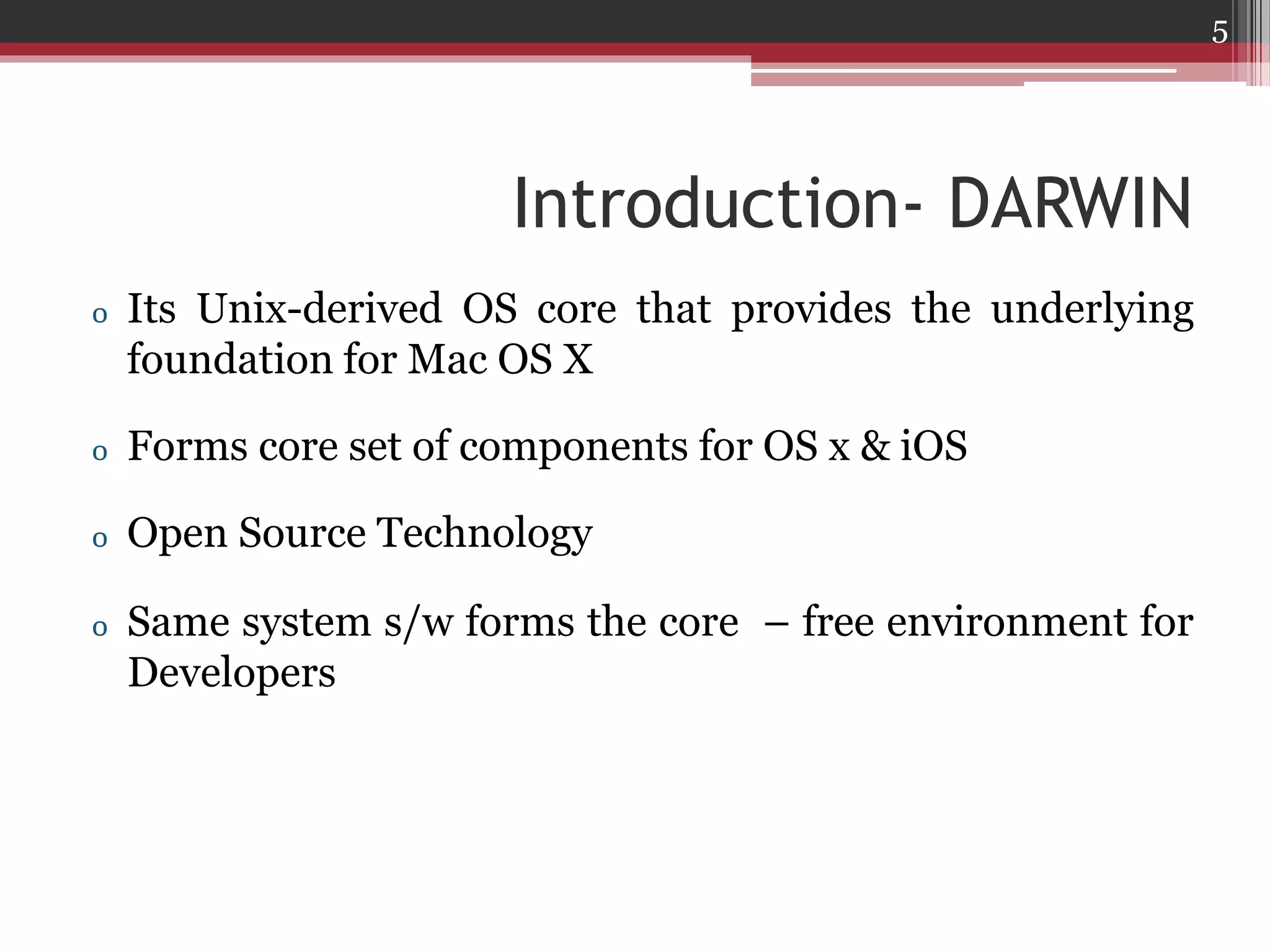 5

Introduction- DARWIN
o Its Unix-derived OS core that provides the underlying
foundation for Mac OS X
o Forms core set of components for OS x & iOS
o Open Source Technology
o Same system s/w forms the core – free environment for
Developers

 