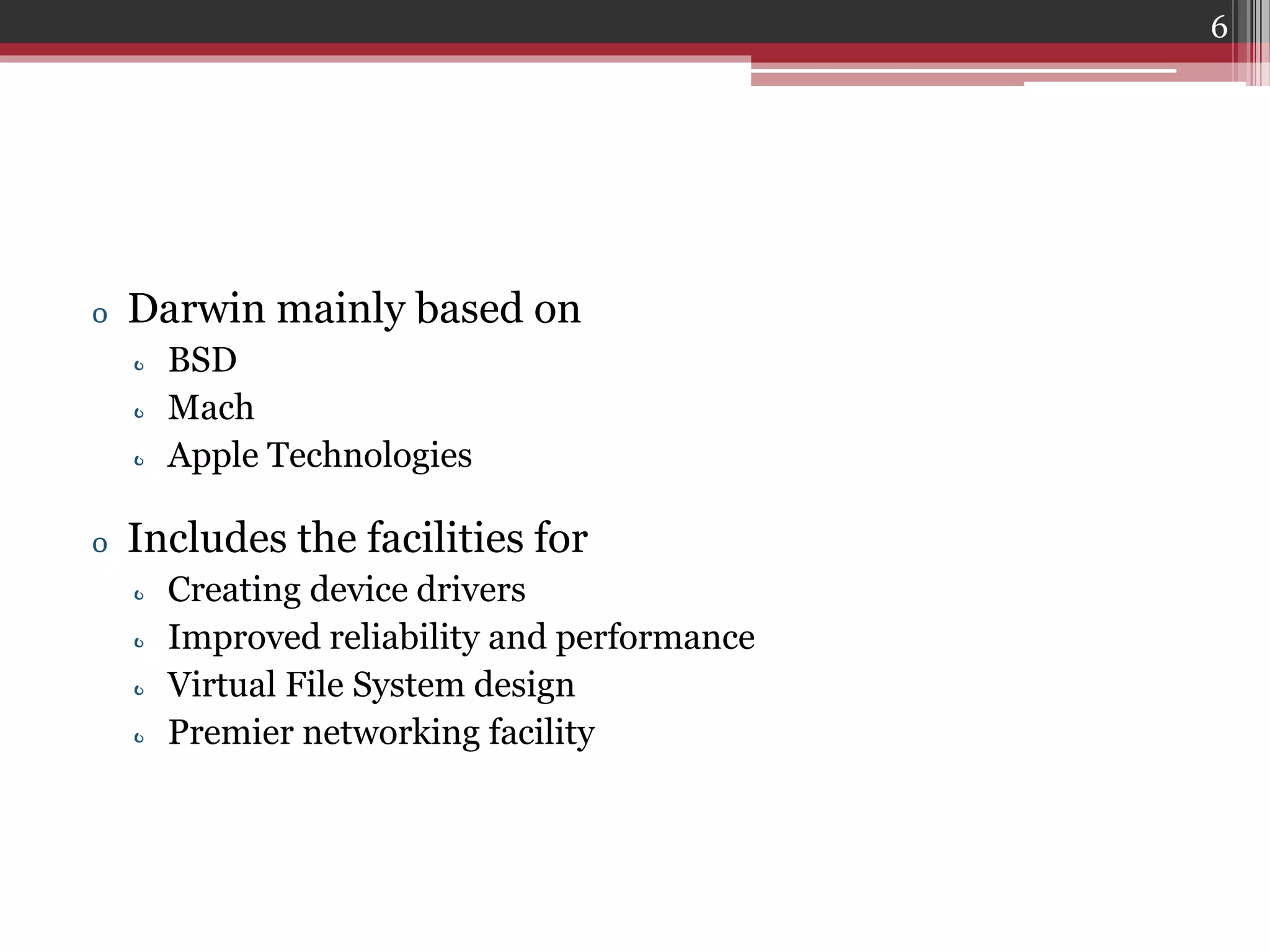 6

o Darwin mainly based on
o BSD
o Mach
o Apple Technologies

o Includes the facilities for
o
o
o
o

Creating device drivers
Improved reliability and performance
Virtual File System design
Premier networking facility

 