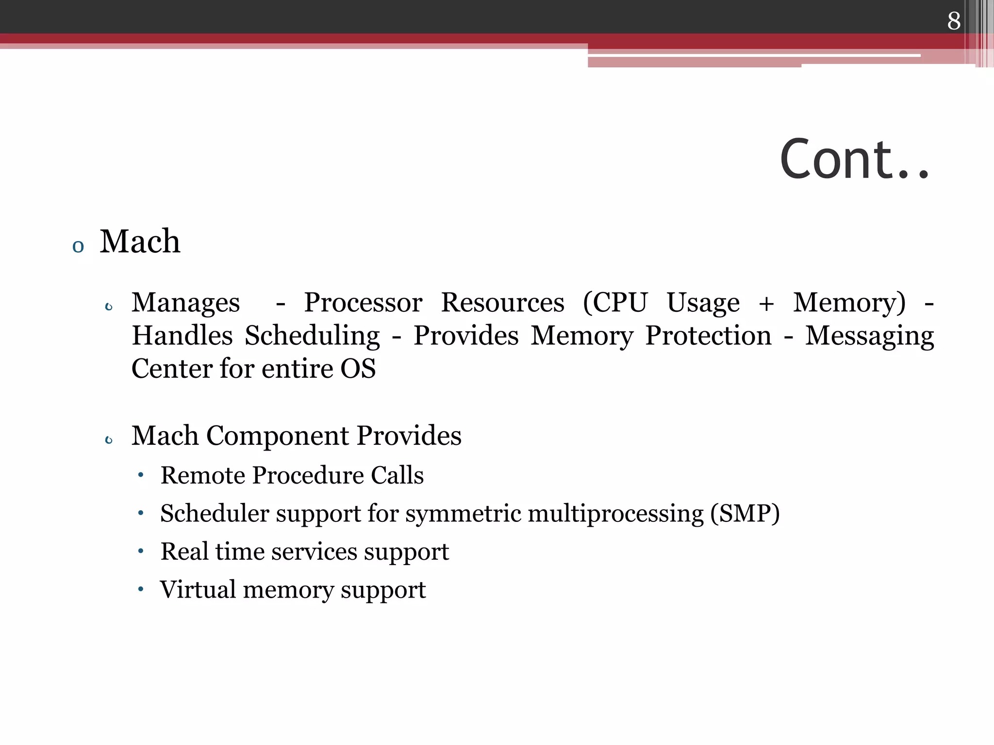 8

Cont..
o Mach
o Manages - Processor Resources (CPU Usage + Memory) Handles Scheduling - Provides Memory Protection - Messaging
Center for entire OS
o Mach Component Provides
 Remote Procedure Calls
 Scheduler support for symmetric multiprocessing (SMP)
 Real time services support
 Virtual memory support

 