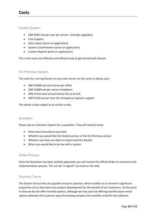 Costs


Hosted System

       GBP £495+vat per user per annum (includes upgrades)
       Free Support
       Data Import (price on application)
       System Customisation (price on application)
       Custom Reports (price on application)

This is the most cost effective and efficient way to get started with Darwin.



On Premises System

The costs for running Darwin on your own server are the same as above, plus:

       GBP £5000+vat site licence per office
       GBP £1000+vat per server installation
       20% of the total annual licence fee as an SLA
       GBP £120+vat per hour for emergency engineer support

The above is also subject to an onsite survey.



Quotation

Please ask our Solutions Experts for a quotation. They will need to know:

       How many Consultants you have
       Whether you would like the Hosted version or the On Premises version
       Whether you have any data to import (and the details)
       When you would like to be live with a system


Order Process

Once the Quotation has been verbally approved, you will receive the official Order to commence the
implementation process. This can be "e-signed" via email or the web.


Payment Terms

The Darwin licence fees are payable annual in advance, which enables us to reinvest a significant
proportion of our fees back into product development for the benefit of our Customers. At this point
in time we do not offer monthly options, although we may soon be offering monthly lease rental
options whereby the Customer pays the leasing company the monthly rental for the software.


                                                                                      Page 10 of 11
 