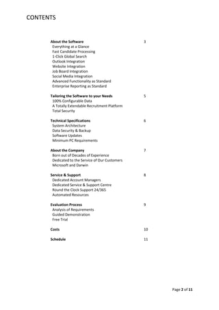 CONTENTS


      About the Software                           3
       Everything at a Glance
       Fast Candidate Processing
       1-Click Global Search
       Outlook Integration
       Website Integration
       Job Board Integration
       Social Media Integration
       Advanced Functionality as Standard
       Enterprise Reporting as Standard

      Tailoring the Software to your Needs         5
       100% Configurable Data
       A Totally Extendable Recruitment Platform
       Total Security

      Technical Specifications                     6
       System Architecture
       Data Security & Backup
       Software Updates
       Minimum PC Requirements

      About the Company                            7
       Born out of Decades of Experience
       Dedicated to the Service of Our Customers
       Microsoft and Darwin

      Service & Support                            8
       Dedicated Account Managers
       Dedicated Service & Support Centre
       Round the Clock Support 24/365
       Automated Resources

      Evaluation Process                           9
       Analysis of Requirements
       Guided Demonstration
       Free Trial

      Costs                                        10

      Schedule                                     11




                                                        Page 2 of 11
 