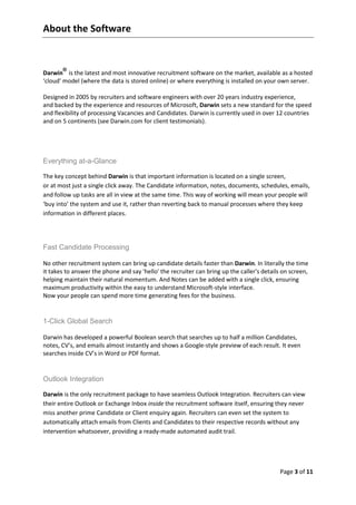 About the Software


       ®
Darwin is the latest and most innovative recruitment software on the market, available as a hosted
‘cloud’ model (where the data is stored online) or where everything is installed on your own server.

Designed in 2005 by recruiters and software engineers with over 20 years industry experience,
and backed by the experience and resources of Microsoft, Darwin sets a new standard for the speed
and flexibility of processing Vacancies and Candidates. Darwin is currently used in over 12 countries
and on 5 continents (see Darwin.com for client testimonials).




Everything at-a-Glance

The key concept behind Darwin is that important information is located on a single screen,
or at most just a single click away. The Candidate information, notes, documents, schedules, emails,
and follow up tasks are all in view at the same time. This way of working will mean your people will
‘buy into’ the system and use it, rather than reverting back to manual processes where they keep
information in different places.




Fast Candidate Processing

No other recruitment system can bring up candidate details faster than Darwin. In literally the time
it takes to answer the phone and say 'hello' the recruiter can bring up the caller's details on screen,
helping maintain their natural momentum. And Notes can be added with a single click, ensuring
maximum productivity within the easy to understand Microsoft-style interface.
Now your people can spend more time generating fees for the business.


1-Click Global Search

Darwin has developed a powerful Boolean search that searches up to half a million Candidates,
notes, CV’s, and emails almost instantly and shows a Google-style preview of each result. It even
searches inside CV’s in Word or PDF format.


Outlook Integration

Darwin is the only recruitment package to have seamless Outlook Integration. Recruiters can view
their entire Outlook or Exchange Inbox inside the recruitment software itself, ensuring they never
miss another prime Candidate or Client enquiry again. Recruiters can even set the system to
automatically attach emails from Clients and Candidates to their respective records without any
intervention whatsoever, providing a ready-made automated audit trail.




                                                                                            Page 3 of 11
 