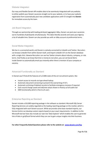 Website Integration

Our easy and flexible Darwin API enables data to be seamlessly integrated with any website;
to either publish your Darwin vacancies straight out to your website, or to have your website
registration form automatically post new candidate applications with CV straight into Darwin
for immediate access by the team.



Job Board Integration

Through our partnership with leading job board aggregator Idibu, Darwin can post your vacancies
out to hundreds of job boards simultaneously. This takes literally seconds and saves your Agency
a lot of valuable time. Darwin can also provide you with an Idibu account at preferential terms.



Social Media Integration

We live in a connected world, and Darwin is natively connected to LinkedIn and Twitter. Recruiters
can browse LinkedIn from within Darwin itself, and import LinkedIn CV's to the Darwin database
with a single click. Likewise Recruiters can see live Twitter streams about industry, company, or role
terms. And finally as we know that time is money to recruiters, you can set Social Alerts
inside Darwin to automatically email you instantly when there is mention of your company or
vacancy.



Advanced Functionality as Standard

In Darwin you’ll find all the features of a £100k state-of-the-art recruitment system, like:

       Instant access to records via type-ahead lookup
       Automatic document versioning to prevent the overwriting of CV’s
       Automatic archiving of deleted records to facilitate emergency recovery if required
       Each record change saved and old/new values shown in History as full audit trail
       SMS functionality which is free to all users




Enterprise Reporting as Standard

Darwin include a £10,000 reporting package in the software as standard. Microsoft SQL Server
Reporting Services are widely regarded as the leading reporting package on the market, which is
fully integrated with each Darwin account. While we provide some base standard reports, our
Service Centre can develop custom reports based on your exact requirements. In addition to the
Microsoft tool we have also include our own live ‘Data Explorer’ which enables the user to generate
lists of data in grid/Excel format which they can use to gain unique insights into their business.



For other Frequently Asked Questions please refer to the website at: www.darwin.com/faq


                                                                                               Page 4 of 11
 