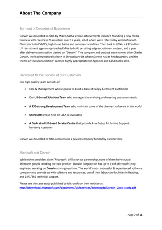 About The Company


Born out of Decades of Experience

Darwin was founded in 2006 by Mike Chatha whose achievements included founding a new media
business with clients in 20 countries over 15 years, all of whom were referred by word of mouth.
Clients included SME's, high street banks and commercial airlines. Then back in 2004, a £37 million
UK recruitment agency approached Mike to build a cutting edge recruitment system, and a year
after delivery construction started on "Darwin". The company and product were named after Charles
Darwin, the leading naturalist born in Shrewsbury UK where Darwin has its headquarters, and the
theme of "natural selection" seemed highly appropriate for Agencies and Candidates alike.



Dedicated to the Service of our Customers

Our high quality team consists of:

       CEO & Management whose goal is to build a base of happy & efficient Customers

       Our UK-based Solutions Team who are expert in analysing and meeting customer needs

       A 750-strong Development Team who maintain some of the cleverest software in the world

       Microsoft whose help on Q&A is invaluable

       A Dedicated UK-based Service Centre that provide Free Setup & Lifetime Support
        for every customer


Darwin was founded in 2006 and remains a private company funded by its Directors.



Microsoft and Darwin

While other providers claim ‘Microsoft’ affiliation or partnership, none of them have actual
Microsoft people working on their product! Darwin Corporation has up to 23 of Microsoft’s top
engineers working on Darwin at any given time. The world’s most successful & experienced software
company also provide us with software and resources, use of their laboratory facilities in Reading,
and 24/7/365 technical support.

Please see the case study published by Microsoft on their website at:
http://download.microsoft.com/documents/uk/services/downloads/Darwin_Case_study.pdf




                                                                                       Page 7 of 11
 