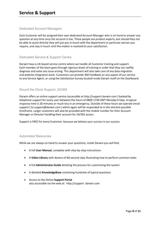 Service & Support


Dedicated Account Managers

Each Customer will be assigned their own dedicated Account Manager who is on hand to answer any
question at any time once the account is live. These people are product experts, but should they not
be able to assist directly they will put you in touch with the department or particular person you
require, and stay in touch until the matter is resolved to your satisfaction.


Dedicated Service & Support Centre

Darwin have a UK-based service centre where we handle all Customer training and support.
Each member of the team goes through rigorous levels of training in order that they can swiftly
diagnose and solve any issue arising. This department will also take care of any data migration
and website integration work. Customers can provide 360 Feedback on any aspect of our service
to any Service Agent, or using the Satisfaction Survey located inside Darwin itself on the Dashboard.


Round the Clock Support, 24/365

Darwin offers an online support service (accessible at http://support.darwin.com ) backed by
telephone support for every user between the hours of 0800-1730 GMT Monday-Friday. A typical
response time is 20 minutes or much less in an emergency. Outside of these hours we operate email
support ( to support@darwin.com ) which again will be responded to in the shortest possible
timeframe. Larger customers will also be provided with the mobile number for their Account
Manager or Director handling their account for 24/365 access.

Support is FREE for every Customer, because we believe your success is our success.



Automated Resources

While we are always on hand to answer your questions, inside Darwin you will find:

       A full User Manual, complete with step-by-step instructions

       A Video Library with dozens of 60-second clips illustrating how to perform common tasks

       A full Administrator Guide detailing the process for customising the system

       A detailed KnowledgeBase containing hundreds of typical questions

       Access to the Online Support Portal
        also accessible via the web at: http://support .darwin.com




                                                                                         Page 8 of 11
 