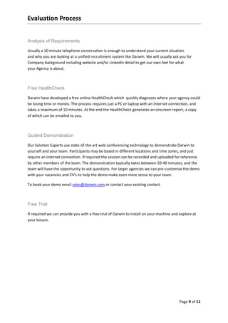 Evaluation Process


Analysis of Requirements

Usually a 10 minute telephone conversation is enough to understand your current situation
and why you are looking at a unified recruitment system like Darwin. We will usually ask you for
Company background including website and/or LinkedIn detail to get our own feel for what
your Agency is about.



Free HealthCheck

Darwin have developed a free online HealthCheck which quickly diagnoses where your agency could
be losing time or money. The process requires just a PC or laptop with an internet connection, and
takes a maximum of 10 minutes. At the end the HealthCheck generates an onscreen report, a copy
of which can be emailed to you.



Guided Demonstration

Our Solution Experts use state-of-the-art web conferencing technology to demonstrate Darwin to
yourself and your team. Participants may be based in different locations and time zones, and just
require an internet connection. If required the session can be recorded and uploaded for reference
by other members of the team. The demonstration typically takes between 20-40 minutes, and the
team will have the opportunity to ask questions. For larger agencies we can pre-customise the demo
with your vacancies and CV's to help the demo make even more sense to your team.

To book your demo email sales@darwin.com or contact your existing contact.



Free Trial

If required we can provide you with a free trial of Darwin to install on your machine and explore at
your leisure.




                                                                                          Page 9 of 11
 