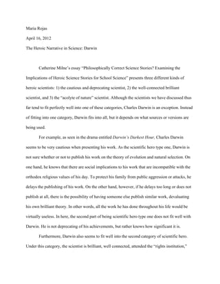 Maria Rojas

April 16, 2012

The Heroic Narrative in Science: Darwin



       Catherine Milne’s essay “Philosophically Correct Science Stories? Examining the

Implications of Heroic Science Stories for School Science” presents three different kinds of

heroic scientists: 1) the cautious and deprecating scientist, 2) the well-connected brilliant

scientist, and 3) the “acolyte of nature” scientist. Although the scientists we have discussed thus

far tend to fit perfectly well into one of these categories, Charles Darwin is an exception. Instead

of fitting into one category, Darwin fits into all, but it depends on what sources or versions are

being used.

       For example, as seen in the drama entitled Darwin’s Darkest Hour, Charles Darwin

seems to be very cautious when presenting his work. As the scientific hero type one, Darwin is

not sure whether or not to publish his work on the theory of evolution and natural selection. On

one hand, he knows that there are social implications to his work that are incompatible with the

orthodox religious values of his day. To protect his family from public aggression or attacks, he

delays the publishing of his work. On the other hand, however, if he delays too long or does not

publish at all, there is the possibility of having someone else publish similar work, devaluating

his own brilliant theory. In other words, all the work he has done throughout his life would be

virtually useless. In here, the second part of being scientific hero type one does not fit well with

Darwin. He is not deprecating of his achievements, but rather knows how significant it is.

       Furthermore, Darwin also seems to fit well into the second category of scientific hero.

Under this category, the scientist is brilliant, well connected, attended the “rights institution,”
 
